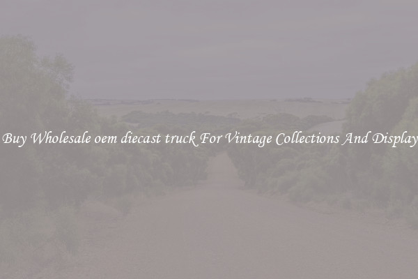 Buy Wholesale oem diecast truck For Vintage Collections And Display